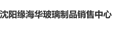 日大骚货逼逼沈阳缘海华玻璃制品销售中心